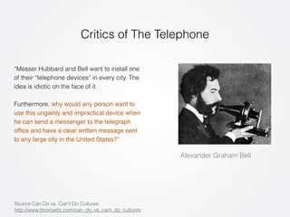 Critics of The Telephone 
Alexander Graham Bell 
“Messer Hubbard and Bell want to install one 
of their “telephone devices” in every city. The 
idea is idiotic on the face of it. 
! 
Furthermore, why would any person want to 
use this ungainly and impractical device when 
he can send a messenger to the telegraph 
office and have a clear written message sent 
to any large city in the United States?” 
Source:Can Do vs. Can’t Do Cultures 
http://www.bhorowitz.com/can_do_vs_cant_do_cultures 
 