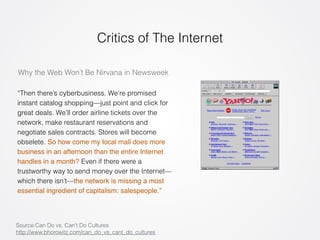 Critics of The Internet 
Why the Web Won’t Be Nirvana in Newsweek 
“Then there’s cyberbusiness. We’re promised 
instant catalog shopping—just point and click for 
great deals. We’ll order airline tickets over the 
network, make restaurant reservations and 
negotiate sales contracts. Stores will become 
obselete. So how come my local mall does more 
business in an afternoon than the entire Internet 
handles in a month? Even if there were a 
trustworthy way to send money over the Internet— 
which there isn’t—the network is missing a most 
essential ingredient of capitalism: salespeople.” 
Source:Can Do vs. Can’t Do Cultures 
http://www.bhorowitz.com/can_do_vs_cant_do_cultures 
 