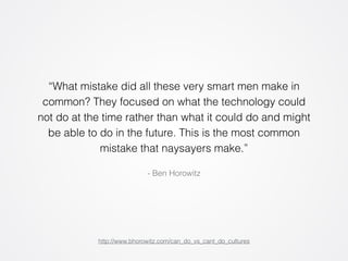 “What mistake did all these very smart men make in 
common? They focused on what the technology could 
not do at the time rather than what it could do and might 
be able to do in the future. This is the most common 
mistake that naysayers make.” 
- Ben Horowitz 
http://www.bhorowitz.com/can_do_vs_cant_do_cultures 
 