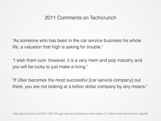 2011 Comments on Techcrunch 
"As someone who has been in the car service business his whole 
life, a valuation that high is asking for trouble.” 
“I wish them luck; however, it is a very mom and pop industry and 
you will be lucky to just make a living.” 
"If Uber becomes the most successful [car service company] out 
there, you are not looking at a billion dollar company by any means." 
http://techcrunch.com/2011/02/14/huge-vote-of-confidence-uber-raises-11-million-from-benchmark-capital/ 
 