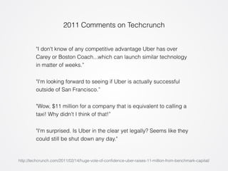 2011 Comments on Techcrunch 
"I don't know of any competitive advantage Uber has over 
Carey or Boston Coach...which can launch similar technology 
in matter of weeks.” 
"I'm looking forward to seeing if Uber is actually successful 
outside of San Francisco.” 
"Wow, $11 million for a company that is equivalent to calling a 
taxi! Why didn't I think of that!” 
"I'm surprised. Is Uber in the clear yet legally? Seems like they 
could still be shut down any day." 
http://techcrunch.com/2011/02/14/huge-vote-of-confidence-uber-raises-11-million-from-benchmark-capital/ 
 
