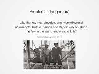Problem: “dangerous” 
“Like the internet, bicycles, and many financial 
instruments, both airplanes and Bitcoin rely on ideas 
that few in the world understand fully” 
Satoshi Nakamoto 2010 
Wright Brothers 
 