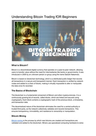 Understanding Bitcoin Trading fOR Beginners
What is Bitcoin?
Bitcoin is a decentralized digital currency that operates on a peer-to-peer network, allowing
users to transfer value without the need for intermediaries like banks or governments. It was
introduced in 2009 by an unknown person or group using the name Satoshi Nakamoto.
Bitcoin is based on blockchain technology, which is a distributed public ledger that records
all transactions in a secure and transparent manner. Each transaction is verified by network
nodes and added to a chain of blocks, making it virtually impossible to alter or manipulate
the data once it's recorded.
The Basics of Blockchain
The blockchain is a fundamental component of Bitcoin and other cryptocurrencies. It is a
continuously growing list of records, called blocks, which are linked and secured using
cryptography. Each block contains a cryptographic hash of the previous block, a timestamp,
and transaction data.
The decentralized nature of the blockchain eliminates the need for a central authority or
trusted third party, as the network collectively validates and records transactions. This
ensures transparency, immutability, and resistance to censorship or manipulation.
Bitcoin Mining
Bitcoin mining is the process by which new bitcoins are created and transactions are
validated and added to the blockchain. Miners use specialized computing hardware to solve
 