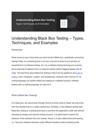 Understanding Black Box Testing – Types,
Techniques, and Examples
Introduction
What comes to your mind when you hear the term Black box, specifically concerning
testing? Well, it is something that is not very common to listen to but remains an
essential form of software testing. So, it is a software testing technique to examine
the functioning of software from an external outlook without digging deeper into its
code. The best thing about Black box testing is that it can be applied to all levels of
testing ( Unit, integration, system, and acceptance). Anybody with minimum or no
coding language can perform Black box testing of a software product, software
testers with no coding language can also do it.
What is Black Box Testing?
In a black box, we cannot look through the box to know what is inside; we only know
from the outside that it is a black-colored box. Similarly, in the software testing field,
Black Box testing is a testing technique to examine the application under test without
stressing its design and internal coding structure. It is performed to inspect the
behavior of the software from the outside. Hence, it is also called behavioral testing,
i.e., how your software behaves under different situations without looking at the
 