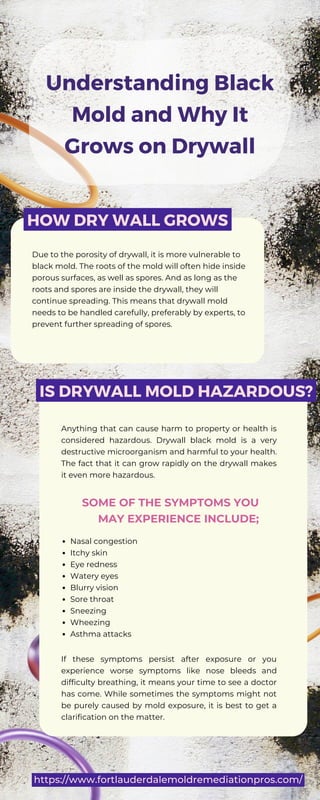 Understanding Black
Mold and Why It
Grows on Drywall
Due to the porosity of drywall, it is more vulnerable to
black mold. The roots of the mold will often hide inside
porous surfaces, as well as spores. And as long as the
roots and spores are inside the drywall, they will
continue spreading. This means that drywall mold
needs to be handled carefully, preferably by experts, to
prevent further spreading of spores.
Anything that can cause harm to property or health is
considered hazardous. Drywall black mold is a very
destructive microorganism and harmful to your health.
The fact that it can grow rapidly on the drywall makes
it even more hazardous.
SOME OF THE SYMPTOMS YOU
MAY EXPERIENCE INCLUDE;
Nasal congestion
Itchy skin
Eye redness
Watery eyes
Blurry vision
Sore throat
Sneezing
Wheezing
Asthma attacks
HOW DRY WALL GROWS
IS DRYWALL MOLD HAZARDOUS?
If these symptoms persist after exposure or you
experience worse symptoms like nose bleeds and
difficulty breathing, it means your time to see a doctor
has come. While sometimes the symptoms might not
be purely caused by mold exposure, it is best to get a
clarification on the matter.
https://www.fortlauderdalemoldremediationpros.com/
 