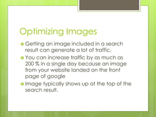 Optimizing Images
 Getting an image included in a search
result can generate a lot of traffic.
 You can increase traffic by as much as
200 % in a single day because an image
from your website landed on the front
page of google
 Image typically shows up at the top of the
search result.
 