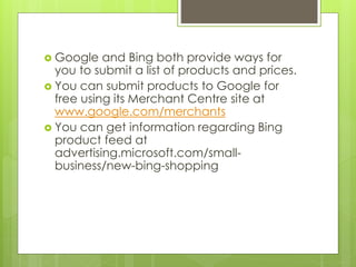  Google and Bing both provide ways for
you to submit a list of products and prices.
 You can submit products to Google for
free using its Merchant Centre site at
www.google.com/merchants
 You can get information regarding Bing
product feed at
advertising.microsoft.com/small-
business/new-bing-shopping
 