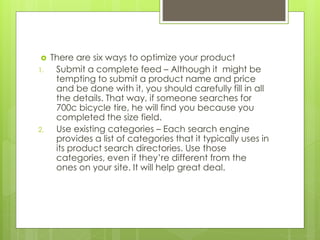  There are six ways to optimize your product
1. Submit a complete feed – Although it might be
tempting to submit a product name and price
and be done with it, you should carefully fill in all
the details. That way, if someone searches for
700c bicycle tire, he will find you because you
completed the size field.
2. Use existing categories – Each search engine
provides a list of categories that it typically uses in
its product search directories. Use those
categories, even if they’re different from the
ones on your site. It will help great deal.
 