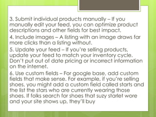 3. Submit individual products manually – If you
manually edit your feed, you can optimize product
descriptions and other fields for best impact.
4. Include images – A listing with an image draws far
more clicks than a listing without.
5. Update your feed – If you’re selling products,
update your feed to match your inventory cycle.
Don’t put out of date pricing or incorrect information
on the internet.
6. Use custom fields – For google base, add custom
fields that make sense. For example, if you’re selling
shoes, you might add a custom field called starts and
the list the stars who are currently wearing those
shoes. If folks search for shoes that suzy starlet wore
and your site shows up, they’ll buy
 