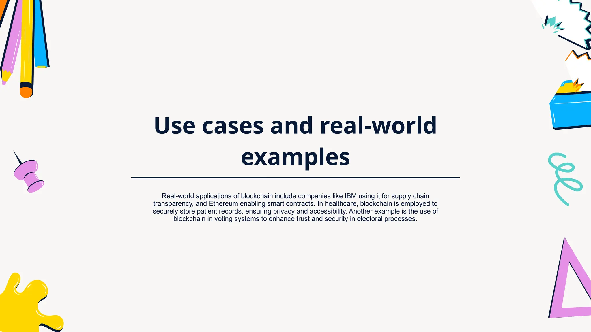 Use cases and real-world
examples
Real-world applications of blockchain include companies like IBM using it for supply chain
transparency, and Ethereum enabling smart contracts. In healthcare, blockchain is employed to
securely store patient records, ensuring privacy and accessibility. Another example is the use of
blockchain in voting systems to enhance trust and security in electoral processes.
 