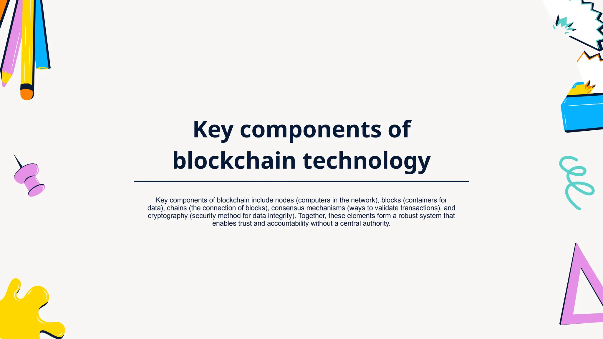 Key components of
blockchain technology
Key components of blockchain include nodes (computers in the network), blocks (containers for
data), chains (the connection of blocks), consensus mechanisms (ways to validate transactions), and
cryptography (security method for data integrity). Together, these elements form a robust system that
enables trust and accountability without a central authority.
 