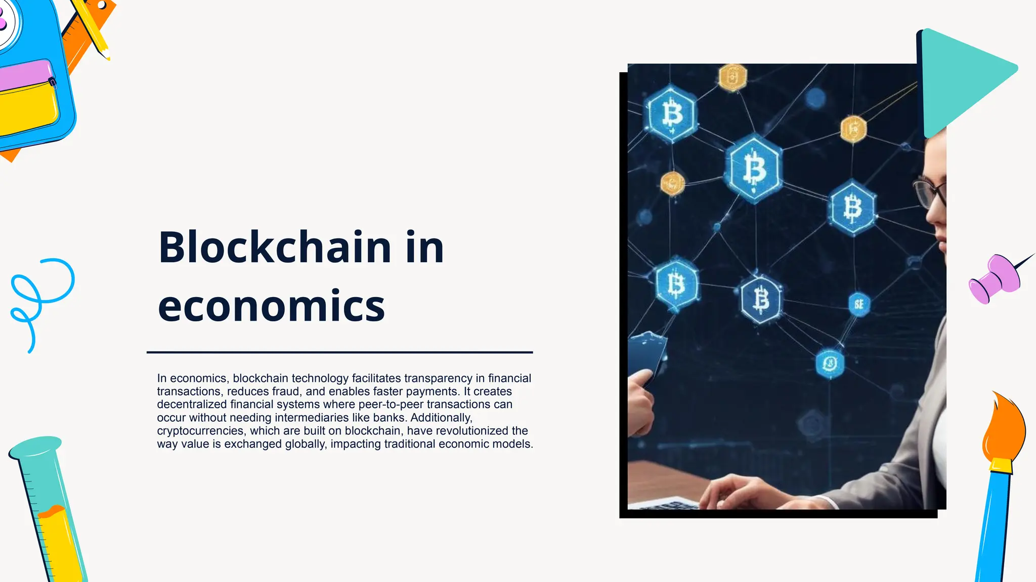 Blockchain in
economics
In economics, blockchain technology facilitates transparency in financial
transactions, reduces fraud, and enables faster payments. It creates
decentralized financial systems where peer-to-peer transactions can
occur without needing intermediaries like banks. Additionally,
cryptocurrencies, which are built on blockchain, have revolutionized the
way value is exchanged globally, impacting traditional economic models.
 