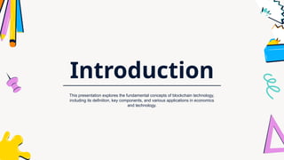 Introduction
This presentation explores the fundamental concepts of blockchain technology,
including its definition, key components, and various applications in economics
and technology.
 