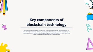 Key components of
blockchain technology
Key components of blockchain include nodes (computers in the network), blocks (containers for
data), chains (the connection of blocks), consensus mechanisms (ways to validate transactions), and
cryptography (security method for data integrity). Together, these elements form a robust system that
enables trust and accountability without a central authority.
 