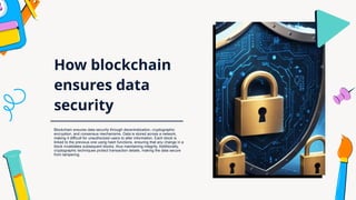 How blockchain
ensures data
security
Blockchain ensures data security through decentralization, cryptographic
encryption, and consensus mechanisms. Data is stored across a network,
making it difficult for unauthorized users to alter information. Each block is
linked to the previous one using hash functions, ensuring that any change in a
block invalidates subsequent blocks, thus maintaining integrity. Additionally,
cryptographic techniques protect transaction details, making the data secure
from tampering.
 