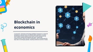 Blockchain in
economics
In economics, blockchain technology facilitates transparency in financial
transactions, reduces fraud, and enables faster payments. It creates
decentralized financial systems where peer-to-peer transactions can
occur without needing intermediaries like banks. Additionally,
cryptocurrencies, which are built on blockchain, have revolutionized the
way value is exchanged globally, impacting traditional economic models.
 