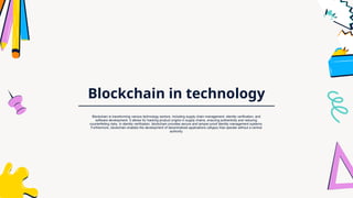Blockchain in technology
Blockchain is transforming various technology sectors, including supply chain management, identity verification, and
software development. It allows for tracking product origins in supply chains, ensuring authenticity and reducing
counterfeiting risks. In identity verification, blockchain provides secure and tamper-proof identity management systems.
Furthermore, blockchain enables the development of decentralized applications (dApps) that operate without a central
authority.
 