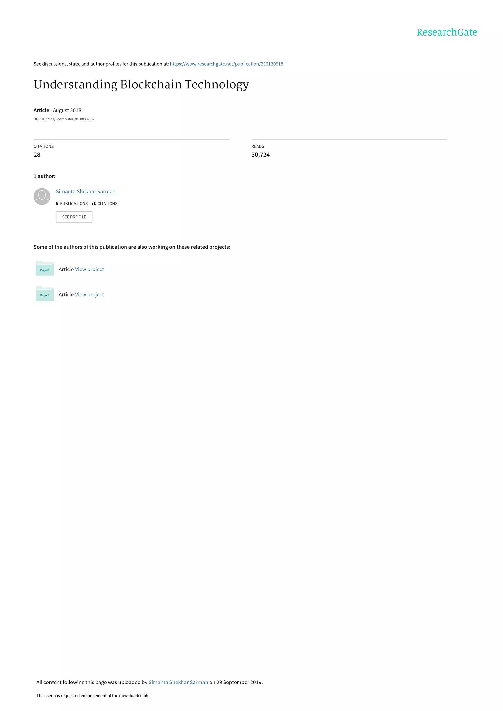 See discussions, stats, and author profiles for this publication at: https://www.researchgate.net/publication/336130918
Understanding Blockchain Technology
Article · August 2018
DOI: 10.5923/j.computer.20180802.02
CITATIONS
28
READS
30,724
1 author:
Some of the authors of this publication are also working on these related projects:
Article View project
Article View project
Simanta Shekhar Sarmah
9 PUBLICATIONS   70 CITATIONS   
SEE PROFILE
All content following this page was uploaded by Simanta Shekhar Sarmah on 29 September 2019.
The user has requested enhancement of the downloaded file.
 