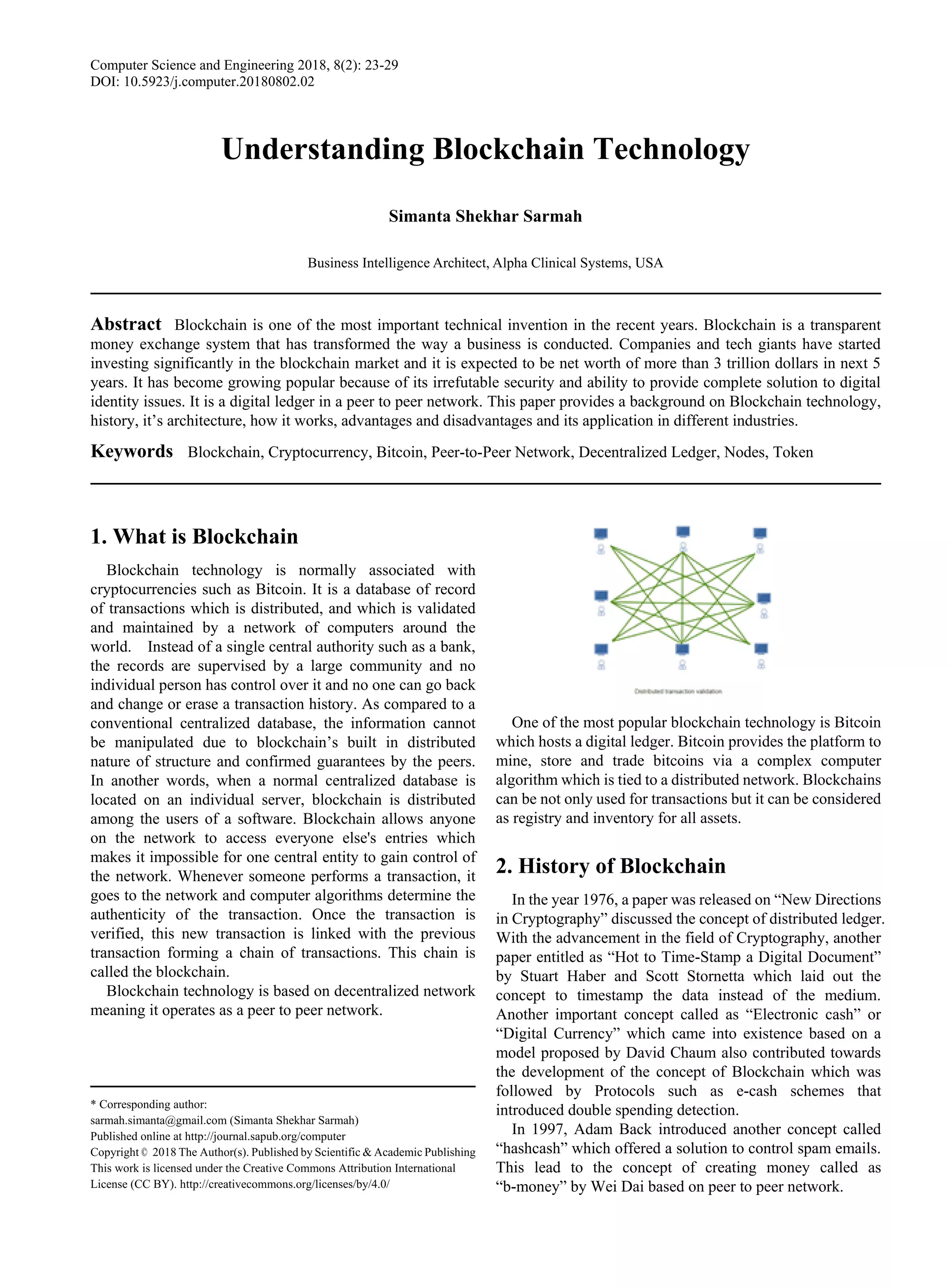 Computer Science and Engineering 2018, 8(2): 23-29
DOI: 10.5923/j.computer.20180802.02
Understanding Blockchain Technology
Simanta Shekhar Sarmah
Business Intelligence Architect, Alpha Clinical Systems, USA
Abstract Blockchain is one of the most important technical invention in the recent years. Blockchain is a transparent
money exchange system that has transformed the way a business is conducted. Companies and tech giants have started
investing significantly in the blockchain market and it is expected to be net worth of more than 3 trillion dollars in next 5
years. It has become growing popular because of its irrefutable security and ability to provide complete solution to digital
identity issues. It is a digital ledger in a peer to peer network. This paper provides a background on Blockchain technology,
history, it’s architecture, how it works, advantages and disadvantages and its application in different industries.
Keywords Blockchain, Cryptocurrency, Bitcoin, Peer-to-Peer Network, Decentralized Ledger, Nodes, Token
1. What is Blockchain
Blockchain technology is normally associated with
cryptocurrencies such as Bitcoin. It is a database of record
of transactions which is distributed, and which is validated
and maintained by a network of computers around the
world. Instead of a single central authority such as a bank,
the records are supervised by a large community and no
individual person has control over it and no one can go back
and change or erase a transaction history. As compared to a
conventional centralized database, the information cannot
be manipulated due to blockchain’s built in distributed
nature of structure and confirmed guarantees by the peers.
In another words, when a normal centralized database is
located on an individual server, blockchain is distributed
among the users of a software. Blockchain allows anyone
on the network to access everyone else's entries which
makes it impossible for one central entity to gain control of
the network. Whenever someone performs a transaction, it
goes to the network and computer algorithms determine the
authenticity of the transaction. Once the transaction is
verified, this new transaction is linked with the previous
transaction forming a chain of transactions. This chain is
called the blockchain.
Blockchain technology is based on decentralized network
meaning it operates as a peer to peer network.
* Corresponding author:
sarmah.simanta@gmail.com (Simanta Shekhar Sarmah)
Published online at http://journal.sapub.org/computer
Copyright © 2018 The Author(s). Published by Scientific & Academic Publishing
This work is licensed under the Creative Commons Attribution International
License (CC BY). http://creativecommons.org/licenses/by/4.0/
One of the most popular blockchain technology is Bitcoin
which hosts a digital ledger. Bitcoin provides the platform to
mine, store and trade bitcoins via a complex computer
algorithm which is tied to a distributed network. Blockchains
can be not only used for transactions but it can be considered
as registry and inventory for all assets.
2. History of Blockchain
In the year 1976, a paper was released on “New Directions
in Cryptography” discussed the concept of distributed ledger.
With the advancement in the field of Cryptography, another
paper entitled as “Hot to Time-Stamp a Digital Document”
by Stuart Haber and Scott Stornetta which laid out the
concept to timestamp the data instead of the medium.
Another important concept called as “Electronic cash” or
“Digital Currency” which came into existence based on a
model proposed by David Chaum also contributed towards
the development of the concept of Blockchain which was
followed by Protocols such as e-cash schemes that
introduced double spending detection.
In 1997, Adam Back introduced another concept called
“hashcash” which offered a solution to control spam emails.
This lead to the concept of creating money called as
“b-money” by Wei Dai based on peer to peer network.
 