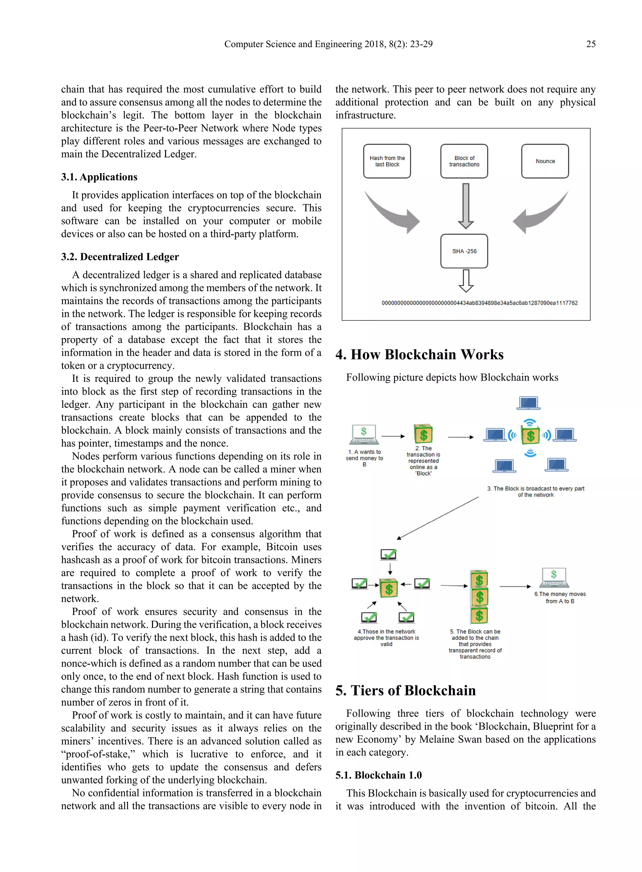 Computer Science and Engineering 2018, 8(2): 23-29 25
chain that has required the most cumulative effort to build
and to assure consensus among all the nodes to determine the
blockchain’s legit. The bottom layer in the blockchain
architecture is the Peer-to-Peer Network where Node types
play different roles and various messages are exchanged to
main the Decentralized Ledger.
3.1. Applications
It provides application interfaces on top of the blockchain
and used for keeping the cryptocurrencies secure. This
software can be installed on your computer or mobile
devices or also can be hosted on a third-party platform.
3.2. Decentralized Ledger
A decentralized ledger is a shared and replicated database
which is synchronized among the members of the network. It
maintains the records of transactions among the participants
in the network. The ledger is responsible for keeping records
of transactions among the participants. Blockchain has a
property of a database except the fact that it stores the
information in the header and data is stored in the form of a
token or a cryptocurrency.
It is required to group the newly validated transactions
into block as the first step of recording transactions in the
ledger. Any participant in the blockchain can gather new
transactions create blocks that can be appended to the
blockchain. A block mainly consists of transactions and the
has pointer, timestamps and the nonce.
Nodes perform various functions depending on its role in
the blockchain network. A node can be called a miner when
it proposes and validates transactions and perform mining to
provide consensus to secure the blockchain. It can perform
functions such as simple payment verification etc., and
functions depending on the blockchain used.
Proof of work is defined as a consensus algorithm that
verifies the accuracy of data. For example, Bitcoin uses
hashcash as a proof of work for bitcoin transactions. Miners
are required to complete a proof of work to verify the
transactions in the block so that it can be accepted by the
network.
Proof of work ensures security and consensus in the
blockchain network. During the verification, a block receives
a hash (id). To verify the next block, this hash is added to the
current block of transactions. In the next step, add a
nonce-which is defined as a random number that can be used
only once, to the end of next block. Hash function is used to
change this random number to generate a string that contains
number of zeros in front of it.
Proof of work is costly to maintain, and it can have future
scalability and security issues as it always relies on the
miners’ incentives. There is an advanced solution called as
“proof-of-stake,” which is lucrative to enforce, and it
identifies who gets to update the consensus and defers
unwanted forking of the underlying blockchain.
No confidential information is transferred in a blockchain
network and all the transactions are visible to every node in
the network. This peer to peer network does not require any
additional protection and can be built on any physical
infrastructure.
4. How Blockchain Works
Following picture depicts how Blockchain works
5. Tiers of Blockchain
Following three tiers of blockchain technology were
originally described in the book ‘Blockchain, Blueprint for a
new Economy’ by Melaine Swan based on the applications
in each category.
5.1. Blockchain 1.0
This Blockchain is basically used for cryptocurrencies and
it was introduced with the invention of bitcoin. All the
 