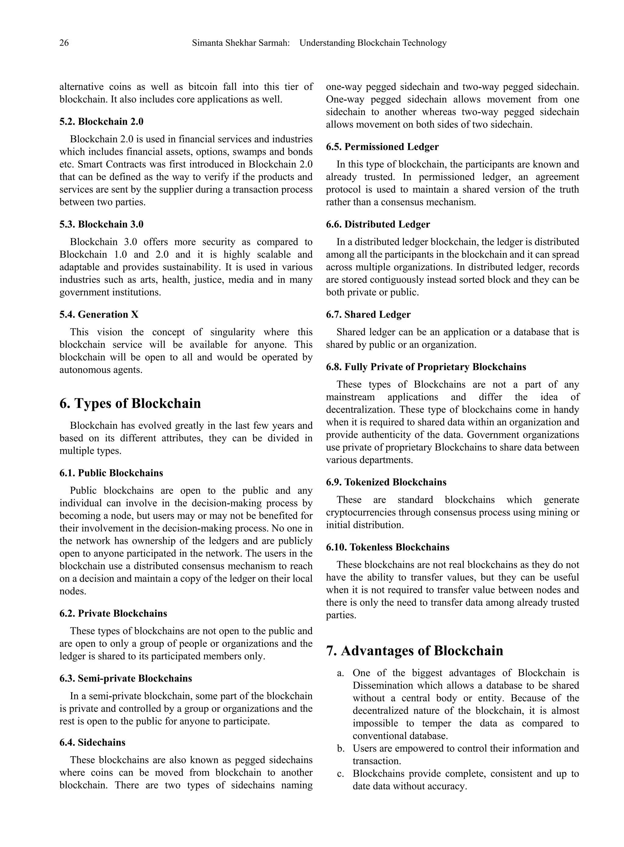 26 Simanta Shekhar Sarmah: Understanding Blockchain Technology
alternative coins as well as bitcoin fall into this tier of
blockchain. It also includes core applications as well.
5.2. Blockchain 2.0
Blockchain 2.0 is used in financial services and industries
which includes financial assets, options, swamps and bonds
etc. Smart Contracts was first introduced in Blockchain 2.0
that can be defined as the way to verify if the products and
services are sent by the supplier during a transaction process
between two parties.
5.3. Blockchain 3.0
Blockchain 3.0 offers more security as compared to
Blockchain 1.0 and 2.0 and it is highly scalable and
adaptable and provides sustainability. It is used in various
industries such as arts, health, justice, media and in many
government institutions.
5.4. Generation X
This vision the concept of singularity where this
blockchain service will be available for anyone. This
blockchain will be open to all and would be operated by
autonomous agents.
6. Types of Blockchain
Blockchain has evolved greatly in the last few years and
based on its different attributes, they can be divided in
multiple types.
6.1. Public Blockchains
Public blockchains are open to the public and any
individual can involve in the decision-making process by
becoming a node, but users may or may not be benefited for
their involvement in the decision-making process. No one in
the network has ownership of the ledgers and are publicly
open to anyone participated in the network. The users in the
blockchain use a distributed consensus mechanism to reach
on a decision and maintain a copy of the ledger on their local
nodes.
6.2. Private Blockchains
These types of blockchains are not open to the public and
are open to only a group of people or organizations and the
ledger is shared to its participated members only.
6.3. Semi-private Blockchains
In a semi-private blockchain, some part of the blockchain
is private and controlled by a group or organizations and the
rest is open to the public for anyone to participate.
6.4. Sidechains
These blockchains are also known as pegged sidechains
where coins can be moved from blockchain to another
blockchain. There are two types of sidechains naming
one-way pegged sidechain and two-way pegged sidechain.
One-way pegged sidechain allows movement from one
sidechain to another whereas two-way pegged sidechain
allows movement on both sides of two sidechain.
6.5. Permissioned Ledger
In this type of blockchain, the participants are known and
already trusted. In permissioned ledger, an agreement
protocol is used to maintain a shared version of the truth
rather than a consensus mechanism.
6.6. Distributed Ledger
In a distributed ledger blockchain, the ledger is distributed
among all the participants in the blockchain and it can spread
across multiple organizations. In distributed ledger, records
are stored contiguously instead sorted block and they can be
both private or public.
6.7. Shared Ledger
Shared ledger can be an application or a database that is
shared by public or an organization.
6.8. Fully Private of Proprietary Blockchains
These types of Blockchains are not a part of any
mainstream applications and differ the idea of
decentralization. These type of blockchains come in handy
when it is required to shared data within an organization and
provide authenticity of the data. Government organizations
use private of proprietary Blockchains to share data between
various departments.
6.9. Tokenized Blockchains
These are standard blockchains which generate
cryptocurrencies through consensus process using mining or
initial distribution.
6.10. Tokenless Blockchains
These blockchains are not real blockchains as they do not
have the ability to transfer values, but they can be useful
when it is not required to transfer value between nodes and
there is only the need to transfer data among already trusted
parties.
7. Advantages of Blockchain
a. One of the biggest advantages of Blockchain is
Dissemination which allows a database to be shared
without a central body or entity. Because of the
decentralized nature of the blockchain, it is almost
impossible to temper the data as compared to
conventional database.
b. Users are empowered to control their information and
transaction.
c. Blockchains provide complete, consistent and up to
date data without accuracy.
 