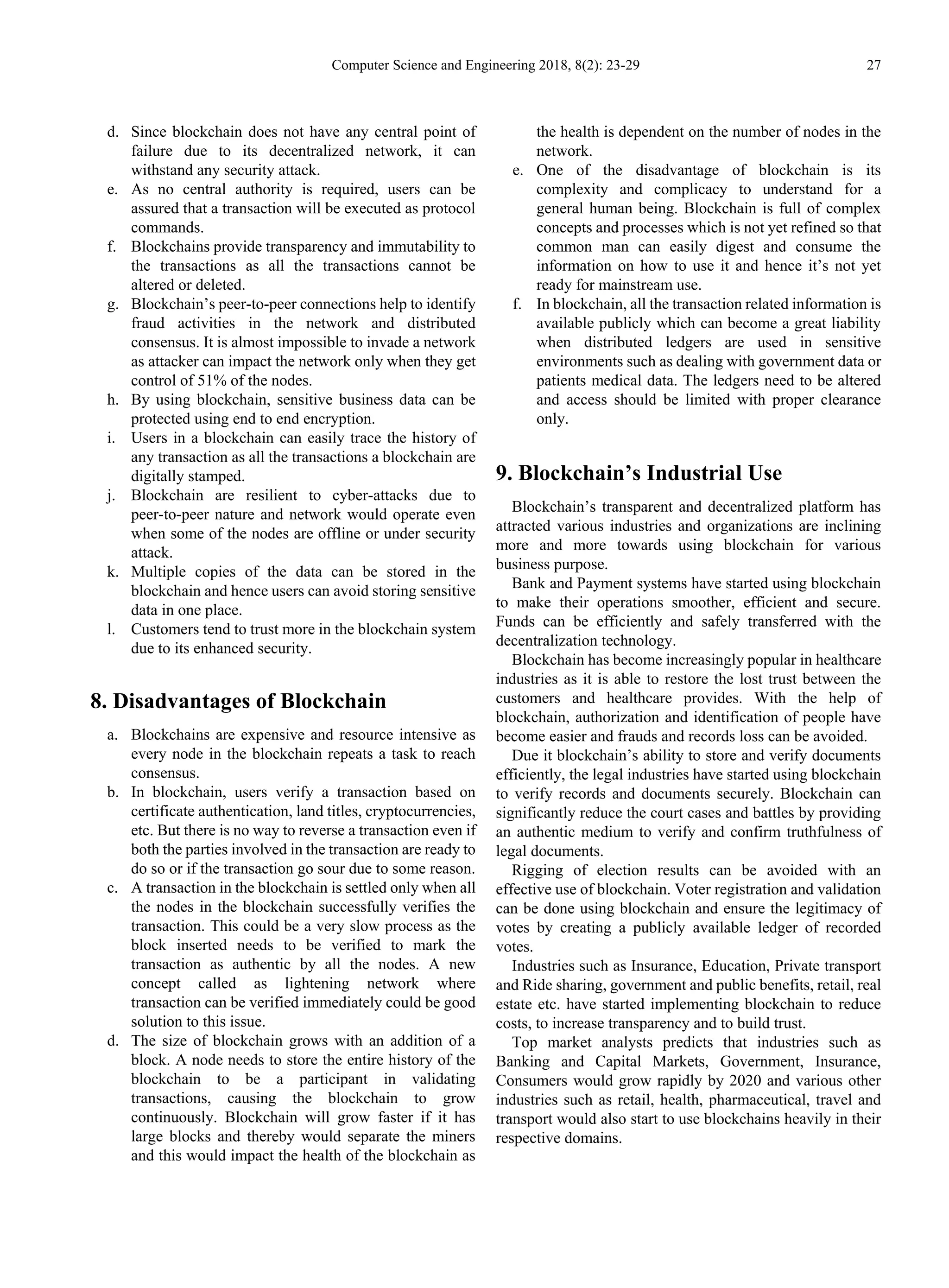 Computer Science and Engineering 2018, 8(2): 23-29 27
d. Since blockchain does not have any central point of
failure due to its decentralized network, it can
withstand any security attack.
e. As no central authority is required, users can be
assured that a transaction will be executed as protocol
commands.
f. Blockchains provide transparency and immutability to
the transactions as all the transactions cannot be
altered or deleted.
g. Blockchain’s peer-to-peer connections help to identify
fraud activities in the network and distributed
consensus. It is almost impossible to invade a network
as attacker can impact the network only when they get
control of 51% of the nodes.
h. By using blockchain, sensitive business data can be
protected using end to end encryption.
i. Users in a blockchain can easily trace the history of
any transaction as all the transactions a blockchain are
digitally stamped.
j. Blockchain are resilient to cyber-attacks due to
peer-to-peer nature and network would operate even
when some of the nodes are offline or under security
attack.
k. Multiple copies of the data can be stored in the
blockchain and hence users can avoid storing sensitive
data in one place.
l. Customers tend to trust more in the blockchain system
due to its enhanced security.
8. Disadvantages of Blockchain
a. Blockchains are expensive and resource intensive as
every node in the blockchain repeats a task to reach
consensus.
b. In blockchain, users verify a transaction based on
certificate authentication, land titles, cryptocurrencies,
etc. But there is no way to reverse a transaction even if
both the parties involved in the transaction are ready to
do so or if the transaction go sour due to some reason.
c. A transaction in the blockchain is settled only when all
the nodes in the blockchain successfully verifies the
transaction. This could be a very slow process as the
block inserted needs to be verified to mark the
transaction as authentic by all the nodes. A new
concept called as lightening network where
transaction can be verified immediately could be good
solution to this issue.
d. The size of blockchain grows with an addition of a
block. A node needs to store the entire history of the
blockchain to be a participant in validating
transactions, causing the blockchain to grow
continuously. Blockchain will grow faster if it has
large blocks and thereby would separate the miners
and this would impact the health of the blockchain as
the health is dependent on the number of nodes in the
network.
e. One of the disadvantage of blockchain is its
complexity and complicacy to understand for a
general human being. Blockchain is full of complex
concepts and processes which is not yet refined so that
common man can easily digest and consume the
information on how to use it and hence it’s not yet
ready for mainstream use.
f. In blockchain, all the transaction related information is
available publicly which can become a great liability
when distributed ledgers are used in sensitive
environments such as dealing with government data or
patients medical data. The ledgers need to be altered
and access should be limited with proper clearance
only.
9. Blockchain’s Industrial Use
Blockchain’s transparent and decentralized platform has
attracted various industries and organizations are inclining
more and more towards using blockchain for various
business purpose.
Bank and Payment systems have started using blockchain
to make their operations smoother, efficient and secure.
Funds can be efficiently and safely transferred with the
decentralization technology.
Blockchain has become increasingly popular in healthcare
industries as it is able to restore the lost trust between the
customers and healthcare provides. With the help of
blockchain, authorization and identification of people have
become easier and frauds and records loss can be avoided.
Due it blockchain’s ability to store and verify documents
efficiently, the legal industries have started using blockchain
to verify records and documents securely. Blockchain can
significantly reduce the court cases and battles by providing
an authentic medium to verify and confirm truthfulness of
legal documents.
Rigging of election results can be avoided with an
effective use of blockchain. Voter registration and validation
can be done using blockchain and ensure the legitimacy of
votes by creating a publicly available ledger of recorded
votes.
Industries such as Insurance, Education, Private transport
and Ride sharing, government and public benefits, retail, real
estate etc. have started implementing blockchain to reduce
costs, to increase transparency and to build trust.
Top market analysts predicts that industries such as
Banking and Capital Markets, Government, Insurance,
Consumers would grow rapidly by 2020 and various other
industries such as retail, health, pharmaceutical, travel and
transport would also start to use blockchains heavily in their
respective domains.
 