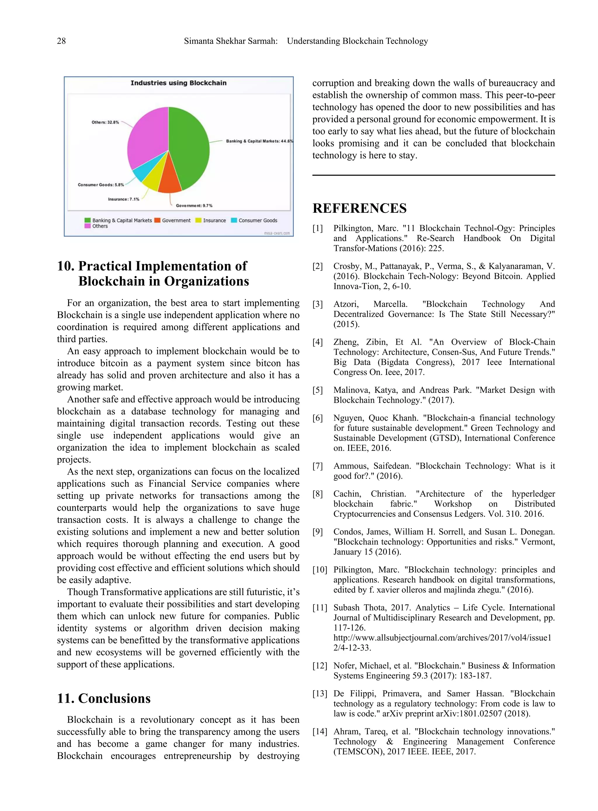28 Simanta Shekhar Sarmah: Understanding Blockchain Technology
10. Practical Implementation of
Blockchain in Organizations
For an organization, the best area to start implementing
Blockchain is a single use independent application where no
coordination is required among different applications and
third parties.
An easy approach to implement blockchain would be to
introduce bitcoin as a payment system since bitcon has
already has solid and proven architecture and also it has a
growing market.
Another safe and effective approach would be introducing
blockchain as a database technology for managing and
maintaining digital transaction records. Testing out these
single use independent applications would give an
organization the idea to implement blockchain as scaled
projects.
As the next step, organizations can focus on the localized
applications such as Financial Service companies where
setting up private networks for transactions among the
counterparts would help the organizations to save huge
transaction costs. It is always a challenge to change the
existing solutions and implement a new and better solution
which requires thorough planning and execution. A good
approach would be without effecting the end users but by
providing cost effective and efficient solutions which should
be easily adaptive.
Though Transformative applications are still futuristic, it’s
important to evaluate their possibilities and start developing
them which can unlock new future for companies. Public
identity systems or algorithm driven decision making
systems can be benefitted by the transformative applications
and new ecosystems will be governed efficiently with the
support of these applications.
11. Conclusions
Blockchain is a revolutionary concept as it has been
successfully able to bring the transparency among the users
and has become a game changer for many industries.
Blockchain encourages entrepreneurship by destroying
corruption and breaking down the walls of bureaucracy and
establish the ownership of common mass. This peer-to-peer
technology has opened the door to new possibilities and has
provided a personal ground for economic empowerment. It is
too early to say what lies ahead, but the future of blockchain
looks promising and it can be concluded that blockchain
technology is here to stay.
REFERENCES
[1] Pilkington, Marc. "11 Blockchain Technol-Ogy: Principles
and Applications." Re-Search Handbook On Digital
Transfor-Mations (2016): 225.
[2] Crosby, M., Pattanayak, P., Verma, S., & Kalyanaraman, V.
(2016). Blockchain Tech-Nology: Beyond Bitcoin. Applied
Innova-Tion, 2, 6-10.
[3] Atzori, Marcella. "Blockchain Technology And
Decentralized Governance: Is The State Still Necessary?"
(2015).
[4] Zheng, Zibin, Et Al. "An Overview of Block-Chain
Technology: Architecture, Consen-Sus, And Future Trends."
Big Data (Bigdata Congress), 2017 Ieee International
Congress On. Ieee, 2017.
[5] Malinova, Katya, and Andreas Park. "Market Design with
Blockchain Technology." (2017).
[6] Nguyen, Quoc Khanh. "Blockchain-a financial technology
for future sustainable development." Green Technology and
Sustainable Development (GTSD), International Conference
on. IEEE, 2016.
[7] Ammous, Saifedean. "Blockchain Technology: What is it
good for?." (2016).
[8] Cachin, Christian. "Architecture of the hyperledger
blockchain fabric." Workshop on Distributed
Cryptocurrencies and Consensus Ledgers. Vol. 310. 2016.
[9] Condos, James, William H. Sorrell, and Susan L. Donegan.
"Blockchain technology: Opportunities and risks." Vermont,
January 15 (2016).
[10] Pilkington, Marc. "Blockchain technology: principles and
applications. Research handbook on digital transformations,
edited by f. xavier olleros and majlinda zhegu." (2016).
[11] Subash Thota, 2017. Analytics – Life Cycle. International
Journal of Multidisciplinary Research and Development, pp.
117-126.
http://www.allsubjectjournal.com/archives/2017/vol4/issue1
2/4-12-33.
[12] Nofer, Michael, et al. "Blockchain." Business & Information
Systems Engineering 59.3 (2017): 183-187.
[13] De Filippi, Primavera, and Samer Hassan. "Blockchain
technology as a regulatory technology: From code is law to
law is code." arXiv preprint arXiv:1801.02507 (2018).
[14] Ahram, Tareq, et al. "Blockchain technology innovations."
Technology & Engineering Management Conference
(TEMSCON), 2017 IEEE. IEEE, 2017.
 