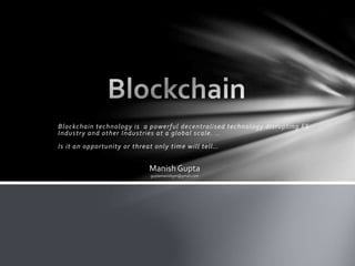 Blockchain technology is a powerful decentralised technology disrupting FS
Industry and other Industries at a global scale. ..
Is it an opportunity or threat only time will tell…
Manish Gupta
guptamanishgm@gmail.com
 