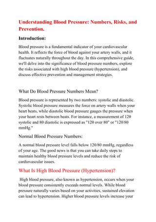Understanding Blood Pressure: Numbers, Risks, and
Prevention.
Introduction:
Blood pressure is a fundamental indicator of your cardiovascular
health. It reflects the force of blood against your artery walls, and it
fluctuates naturally throughout the day. In this comprehensive guide,
we'll delve into the significance of blood pressure numbers, explore
the risks associated with high blood pressure (hypertension), and
discuss effective prevention and management strategies.
What Do Blood Pressure Numbers Mean?
Blood pressure is represented by two numbers: systolic and diastolic.
Systolic blood pressure measures the force on artery walls when your
heart beats, while diastolic blood pressure gauges the pressure when
your heart rests between beats. For instance, a measurement of 120
systolic and 80 diastolic is expressed as "120 over 80" or "120/80
mmHg."
Normal Blood Pressure Numbers:
A normal blood pressure level falls below 120/80 mmHg, regardless
of your age. The good news is that you can take daily steps to
maintain healthy blood pressure levels and reduce the risk of
cardiovascular issues.
What Is High Blood Pressure (Hypertension)?
High blood pressure, also known as hypertension, occurs when your
blood pressure consistently exceeds normal levels. While blood
pressure naturally varies based on your activities, sustained elevation
can lead to hypertension. Higher blood pressure levels increase your
 