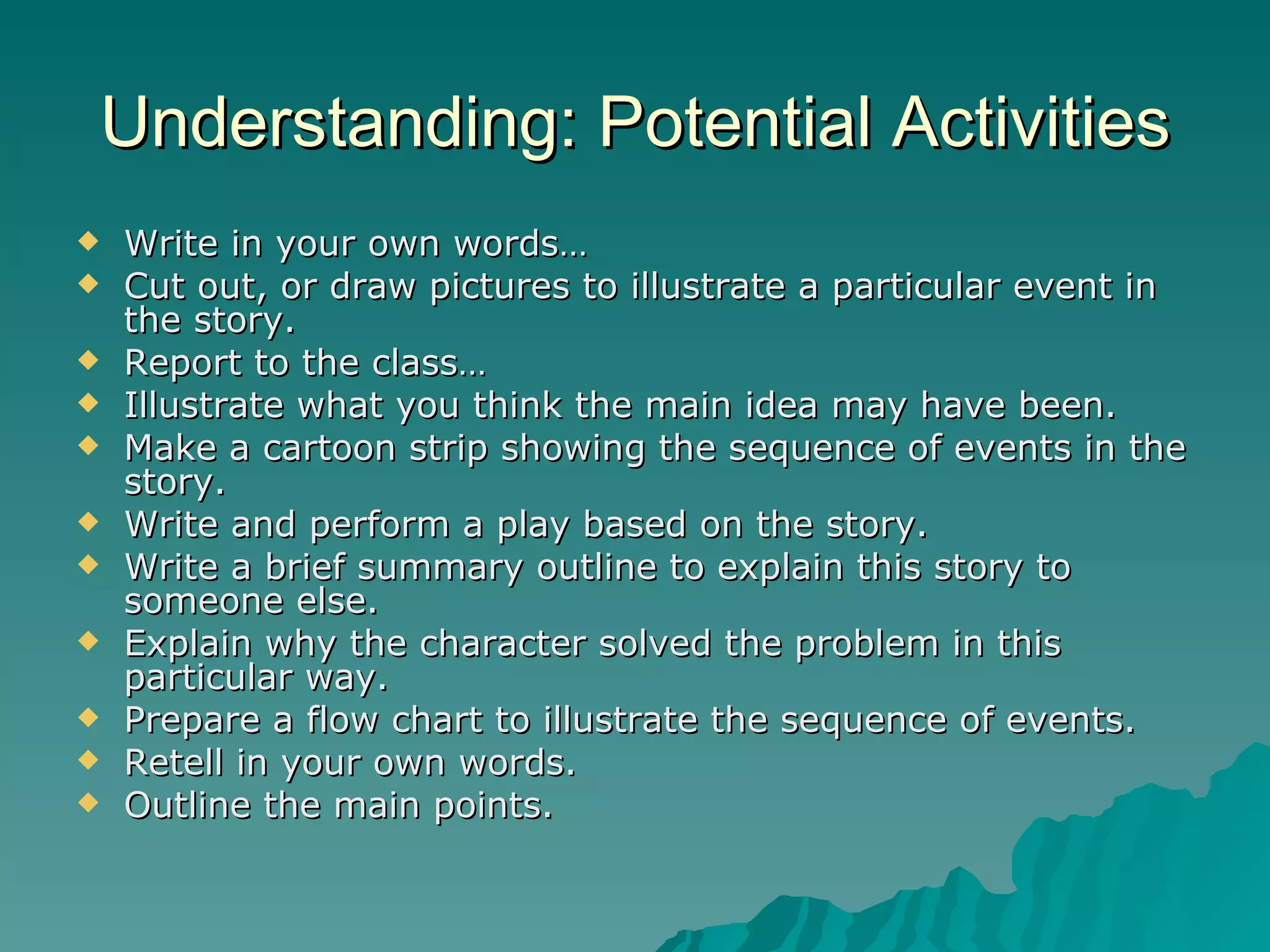 Understanding: Potential Activities Write in your own words… Cut out, or draw pictures to illustrate a particular event in the story. Report to the class… Illustrate what you think the main idea may have been. Make a cartoon strip showing the sequence of events in the story. Write and perform a play based on the story. Write a brief summary outline to explain this story to someone else. Explain why the character solved the problem in this particular way. Prepare a flow chart to illustrate the sequence of events. Retell in your own words. Outline the main points. 