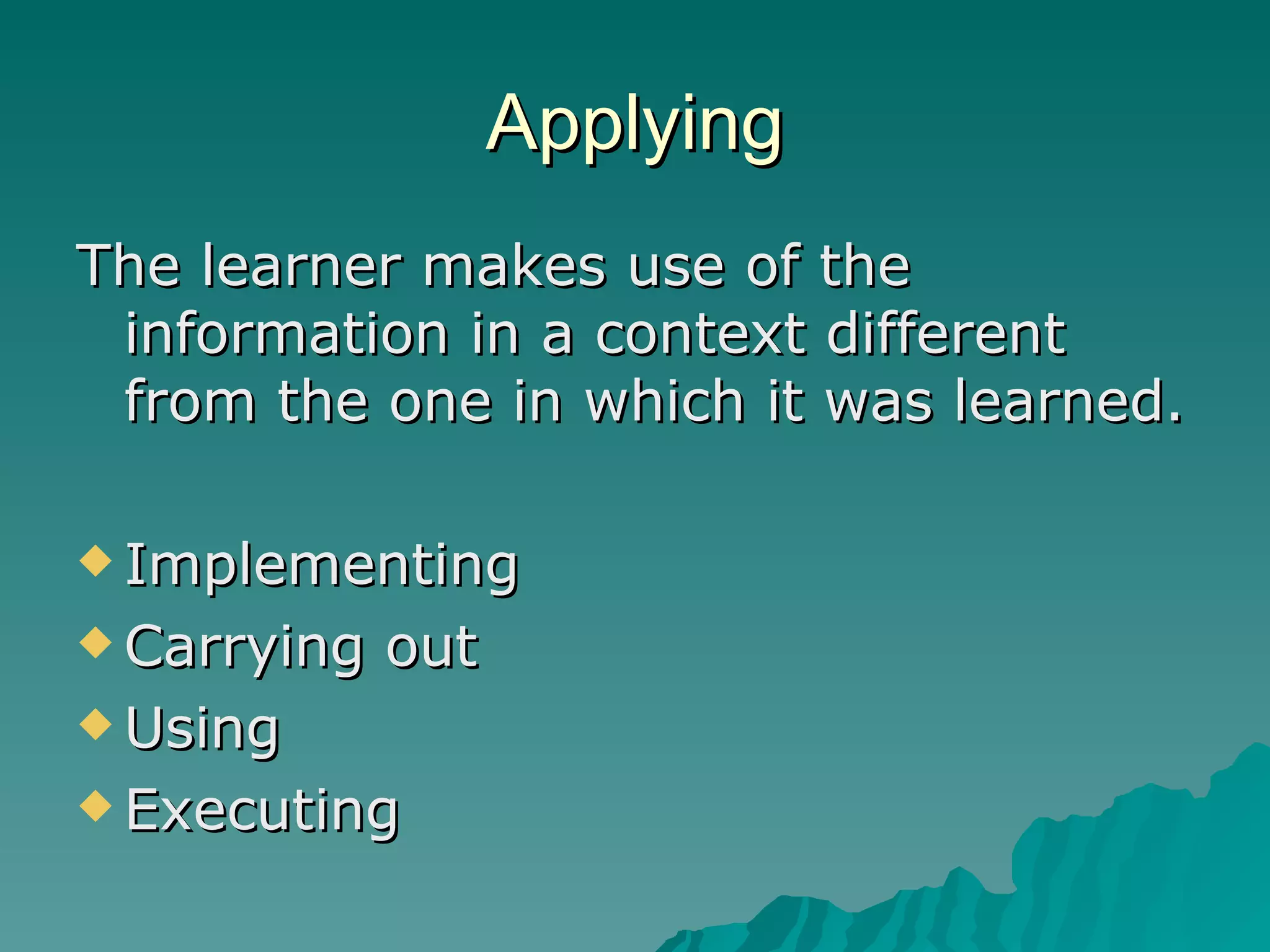 Applying The learner makes use of the information in a context different from the one in which it was learned. Implementing Carrying out Using Executing 