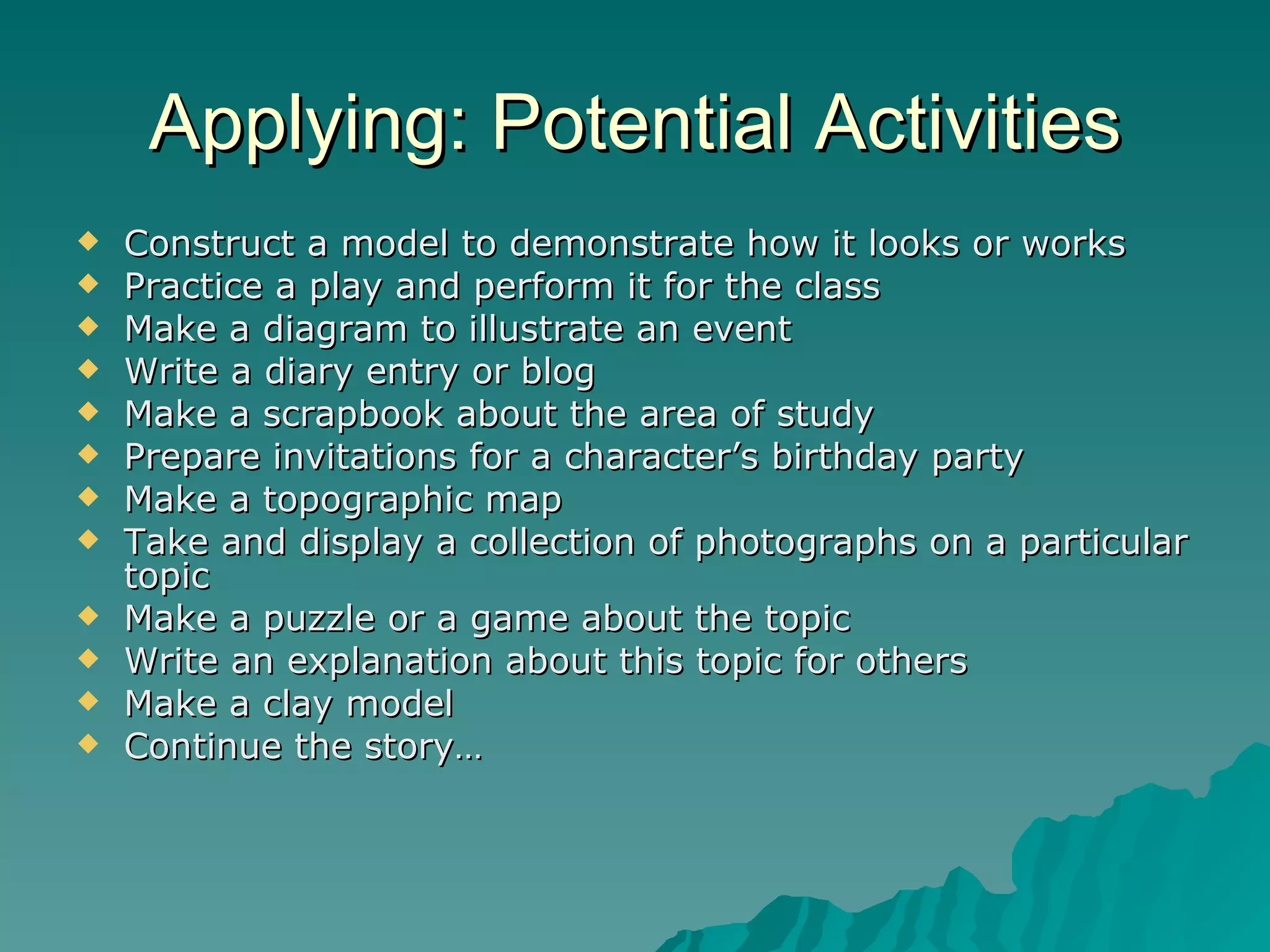 Applying: Potential Activities Construct a model to demonstrate how it looks or works Practice a play and perform it for the class Make a diagram to illustrate an event Write a diary entry or blog Make a scrapbook about the area of study Prepare invitations for a character’s birthday party Make a topographic map Take and display a collection of photographs on a particular topic Make a puzzle or a game about the topic Write an explanation about this topic for others Make a clay model Continue the story… 