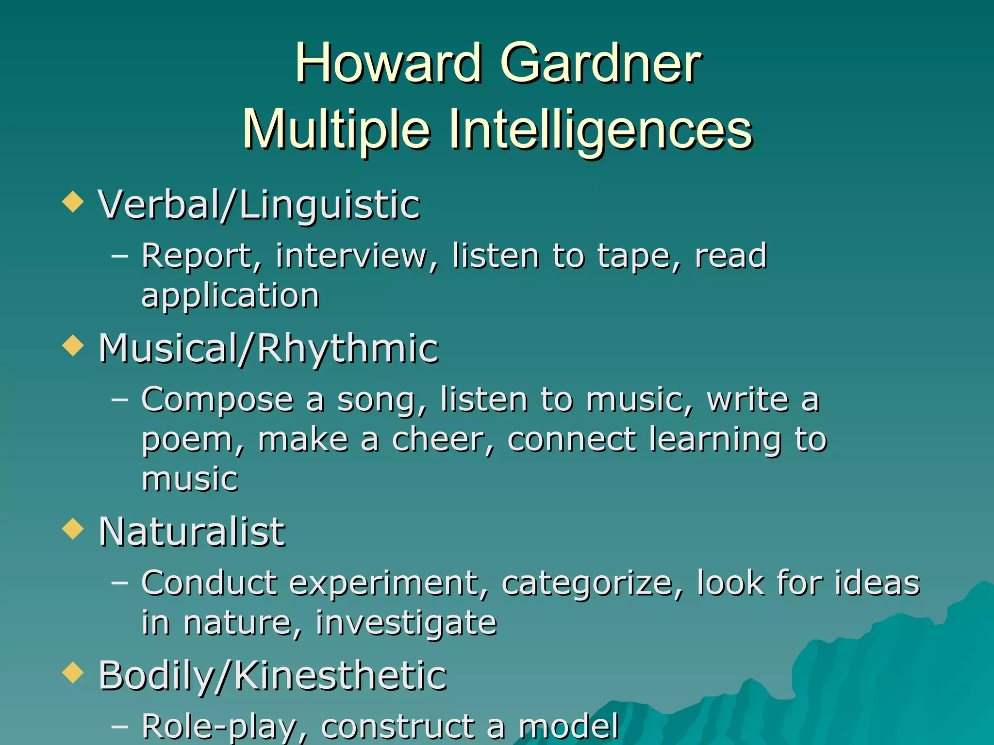 Howard Gardner Multiple Intelligences Verbal/Linguistic Report, interview, listen to tape, read application Musical/Rhythmic Compose a song, listen to music, write a poem, make a cheer, connect learning to music Naturalist Conduct experiment, categorize, look for ideas in nature, investigate Bodily/Kinesthetic Role-play, construct a model 