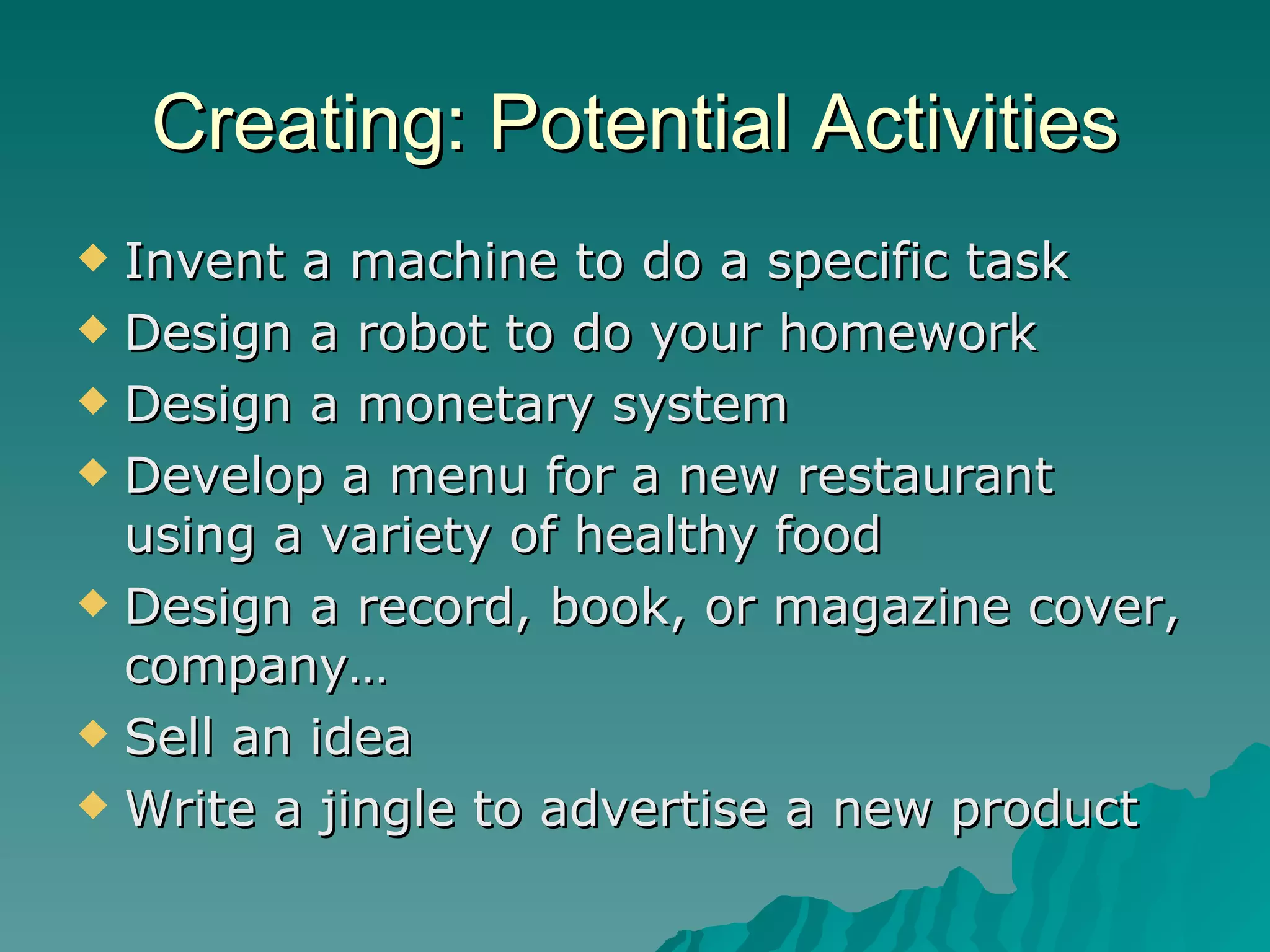 Creating: Potential Activities Invent a machine to do a specific task Design a robot to do your homework Design a monetary system Develop a menu for a new restaurant using a variety of healthy food Design a record, book, or magazine cover, company… Sell an idea Write a jingle to advertise a new product 