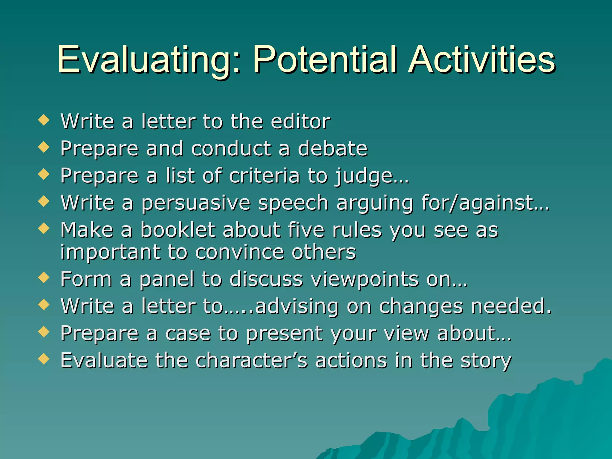 Evaluating: Potential Activities Write a letter to the editor Prepare and conduct a debate Prepare a list of criteria to judge… Write a persuasive speech arguing for/against… Make a booklet about five rules you see as important to convince others Form a panel to discuss viewpoints on… Write a letter to…..advising on changes needed. Prepare a case to present your view about… Evaluate the character’s actions in the story 