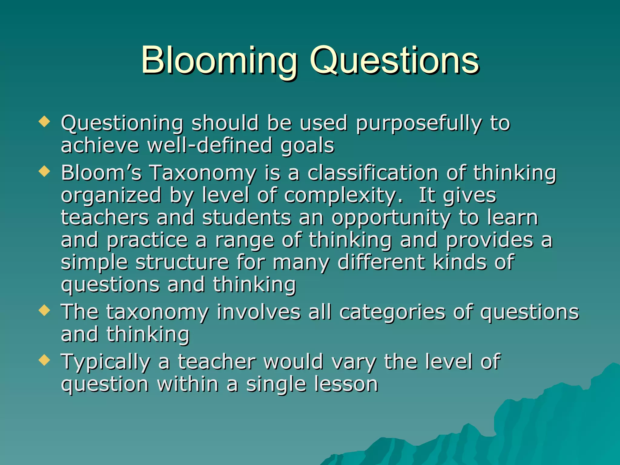 Blooming Questions Questioning should be used purposefully to achieve well-defined goals Bloom’s Taxonomy is a classification of thinking organized by level of complexity.  It gives teachers and students an opportunity to learn and practice a range of thinking and provides a simple structure for many different kinds of questions and thinking The taxonomy involves all categories of questions and thinking Typically a teacher would vary the level of question within a single lesson 