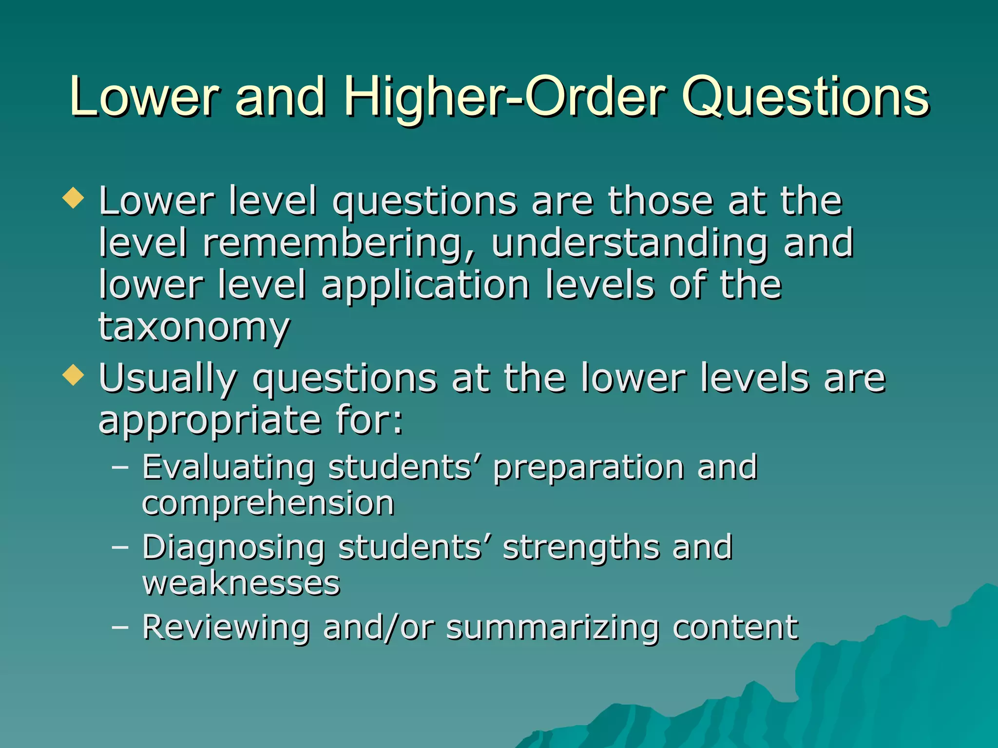 Lower and Higher-Order Questions Lower level questions are those at the level remembering, understanding and lower level application levels of the taxonomy Usually questions at the lower levels are appropriate for: Evaluating students’ preparation and comprehension Diagnosing students’ strengths and weaknesses Reviewing and/or summarizing content 