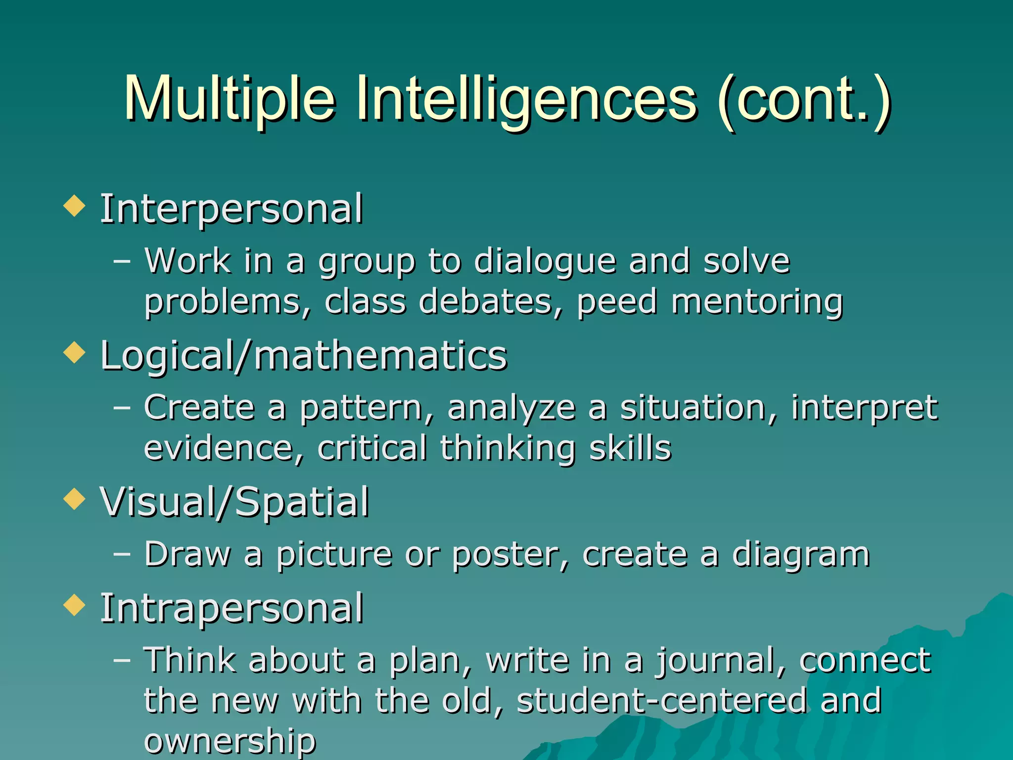 Multiple Intelligences (cont.) Interpersonal Work in a group to dialogue and solve problems, class debates, peed mentoring Logical/mathematics Create a pattern, analyze a situation, interpret evidence, critical thinking skills Visual/Spatial Draw a picture or poster, create a diagram Intrapersonal Think about a plan, write in a journal, connect the new with the old, student-centered and ownership 