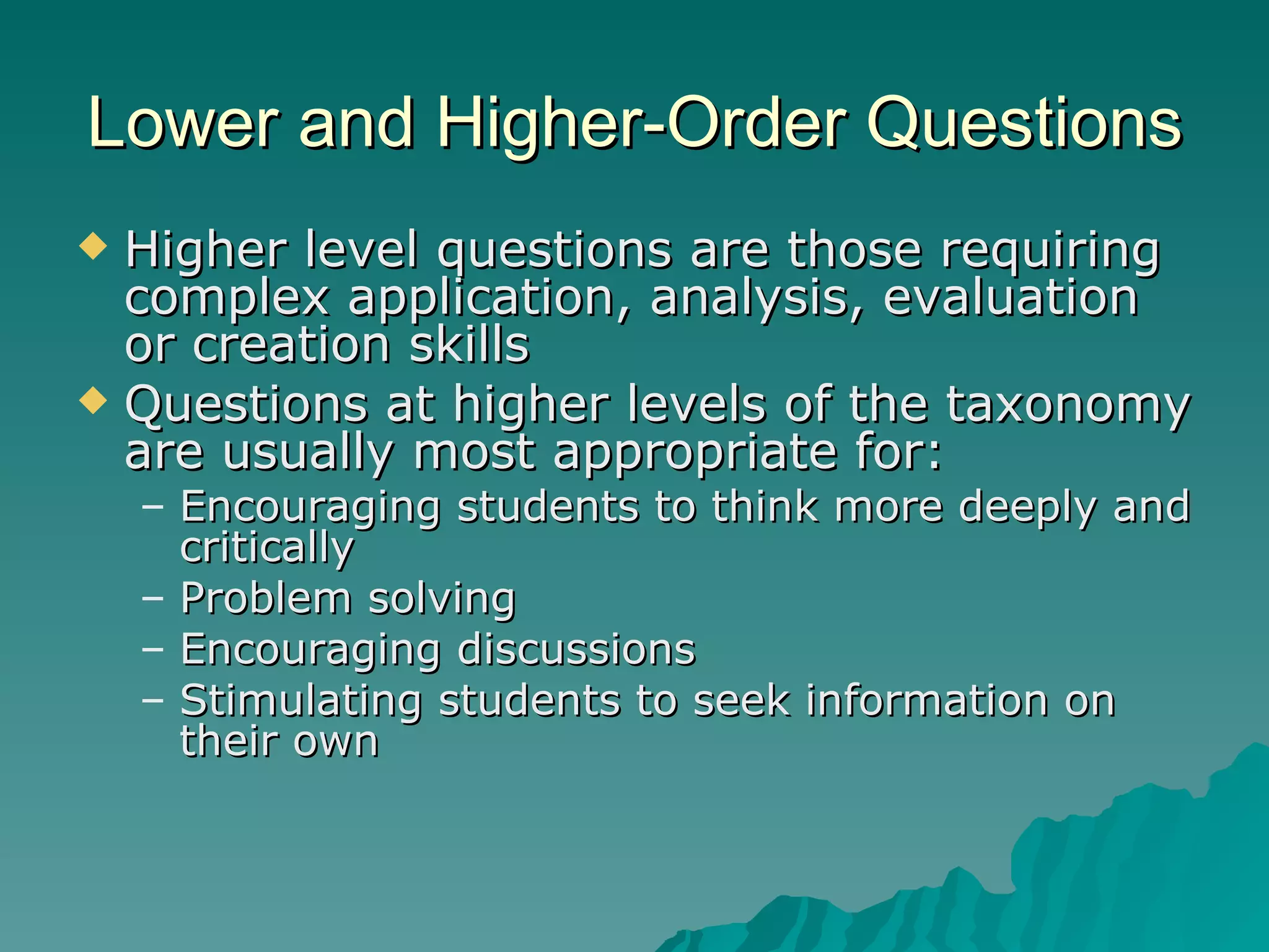 Higher level questions are those requiring complex application, analysis, evaluation or creation skills Questions at higher levels of the taxonomy are usually most appropriate for: Encouraging students to think more deeply and critically Problem solving Encouraging discussions Stimulating students to seek information on their own Lower and Higher-Order Questions 