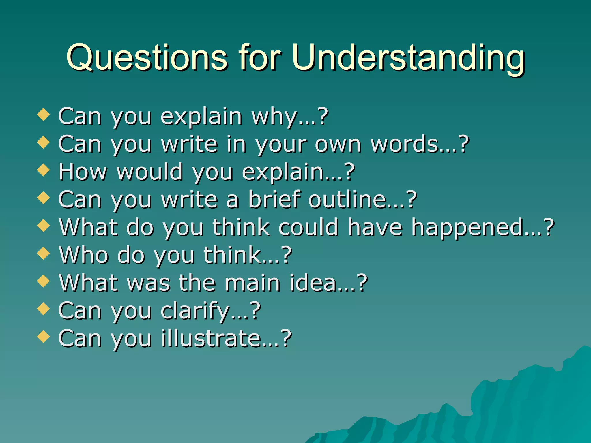 Questions for Understanding Can you explain why…? Can you write in your own words…? How would you explain…? Can you write a brief outline…? What do you think could have happened…? Who do you think…? What was the main idea…? Can you clarify…? Can you illustrate…? 