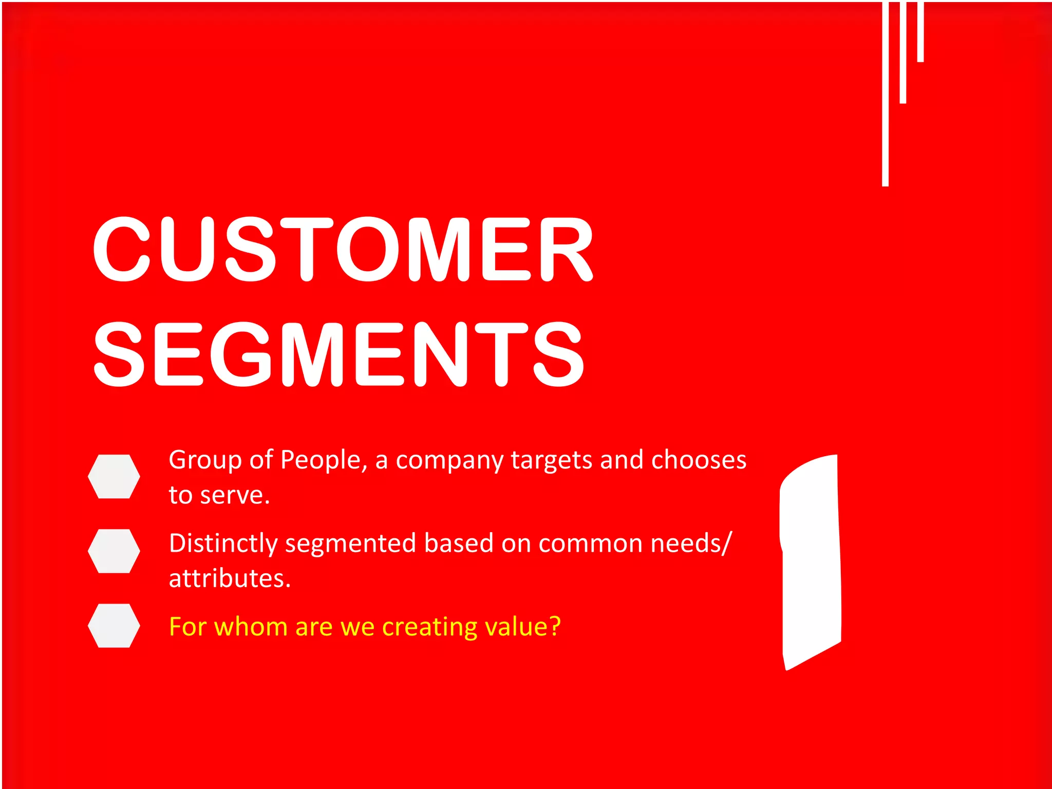 CUSTOMER
SEGMENTS
Group of People, a company targets and chooses
to serve.

Distinctly segmented based on common needs/
attributes.
For whom are we creating value?

1

 