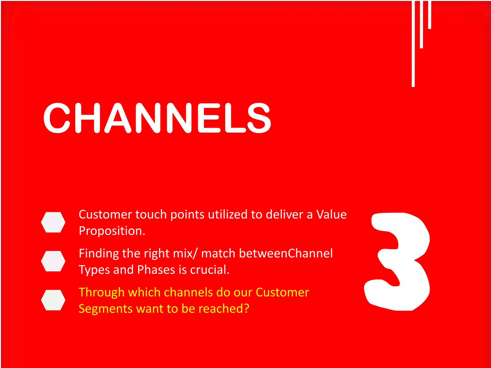 CHANNELS
Customer touch points utilized to deliver a Value
Proposition.

Finding the right mix/ match betweenChannel
Types and Phases is crucial.
Through which channels do our Customer
Segments want to be reached?

3

 