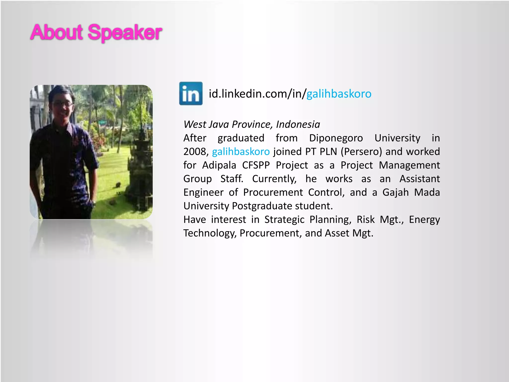 id.linkedin.com/in/galihbaskoro
West Java Province, Indonesia
After graduated from Diponegoro University in
2008, galihbaskoro joined PT PLN (Persero) and worked
for Adipala CFSPP Project as a Project Management
Group Staff. Currently, he works as an Assistant
Engineer of Procurement Control, and a Gajah Mada
University Postgraduate student.
Have interest in Strategic Planning, Risk Mgt., Energy
Technology, Procurement, and Asset Mgt.

 