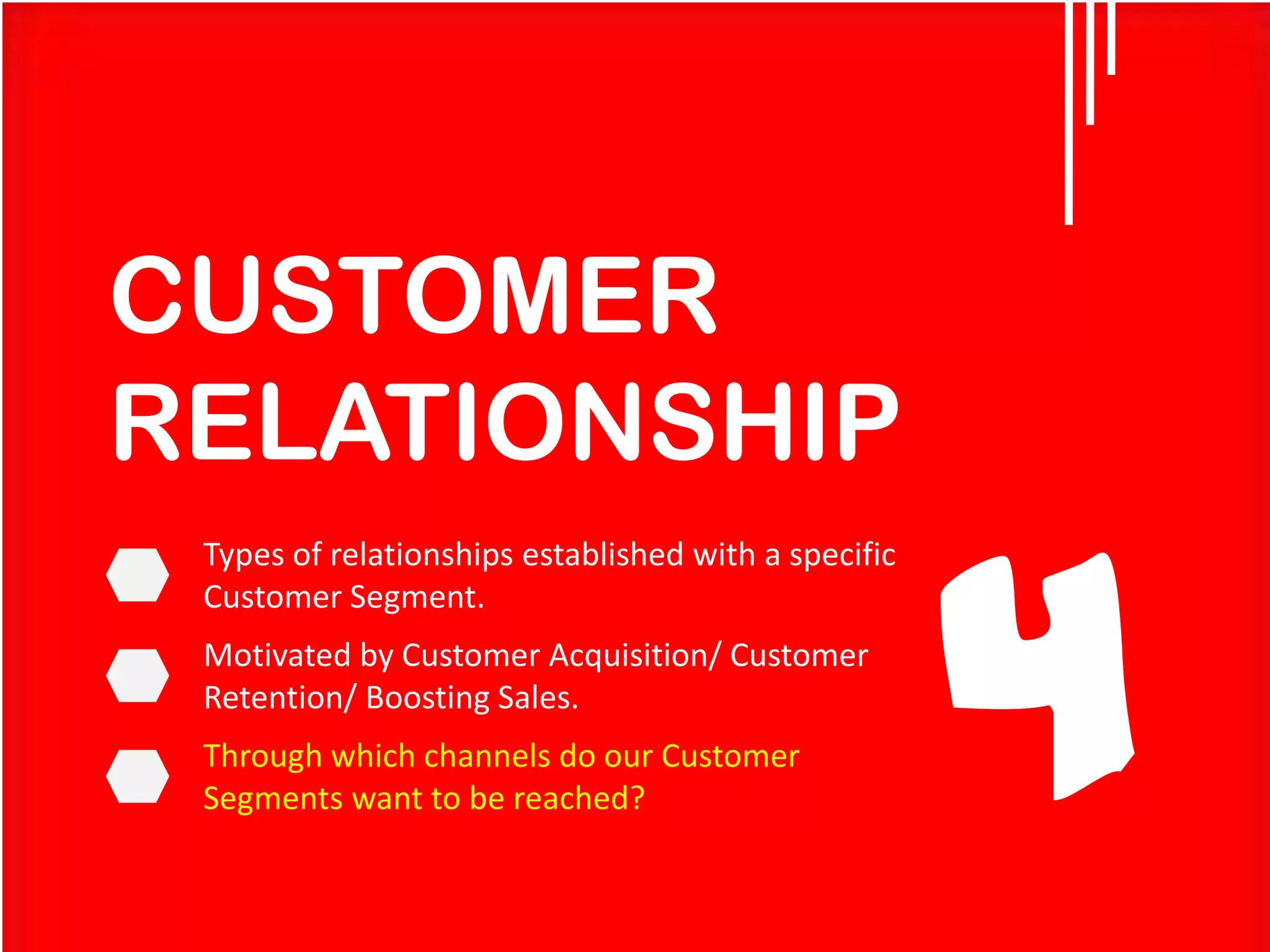 CUSTOMER
RELATIONSHIP
Types of relationships established with a specific
Customer Segment.

Motivated by Customer Acquisition/ Customer
Retention/ Boosting Sales.
Through which channels do our Customer
Segments want to be reached?

4

 