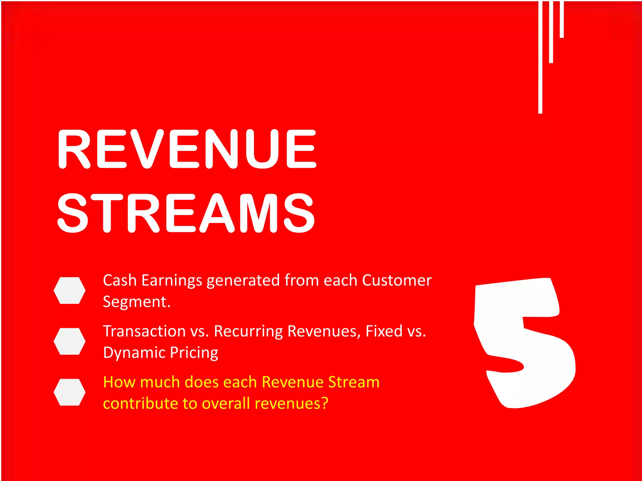 REVENUE
STREAMS
Cash Earnings generated from each Customer
Segment.

Transaction vs. Recurring Revenues, Fixed vs.
Dynamic Pricing
How much does each Revenue Stream
contribute to overall revenues?

5

 