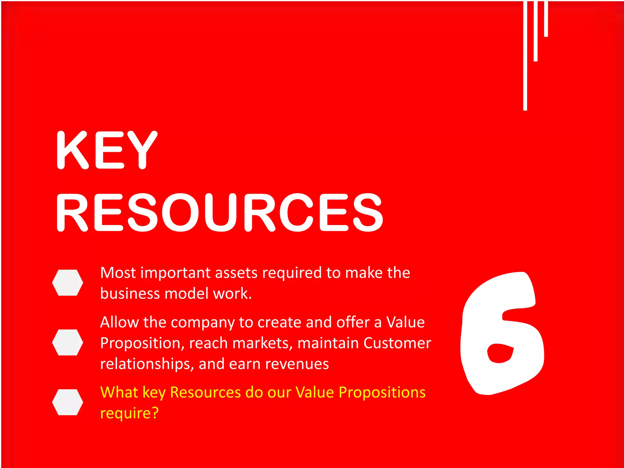 KEY
RESOURCES
Most important assets required to make the
business model work.

Allow the company to create and offer a Value
Proposition, reach markets, maintain Customer
relationships, and earn revenues
What key Resources do our Value Propositions
require?

6

 