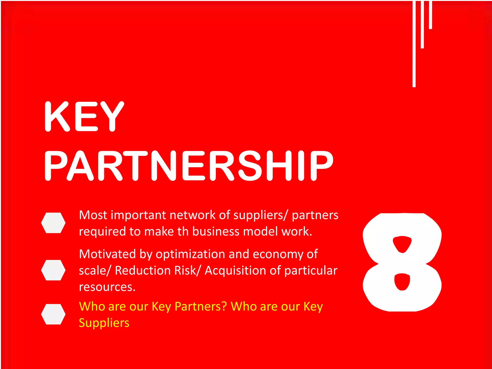 KEY
PARTNERSHIP
Most important network of suppliers/ partners
required to make th business model work.

Motivated by optimization and economy of
scale/ Reduction Risk/ Acquisition of particular
resources.
Who are our Key Partners? Who are our Key
Suppliers

8

 