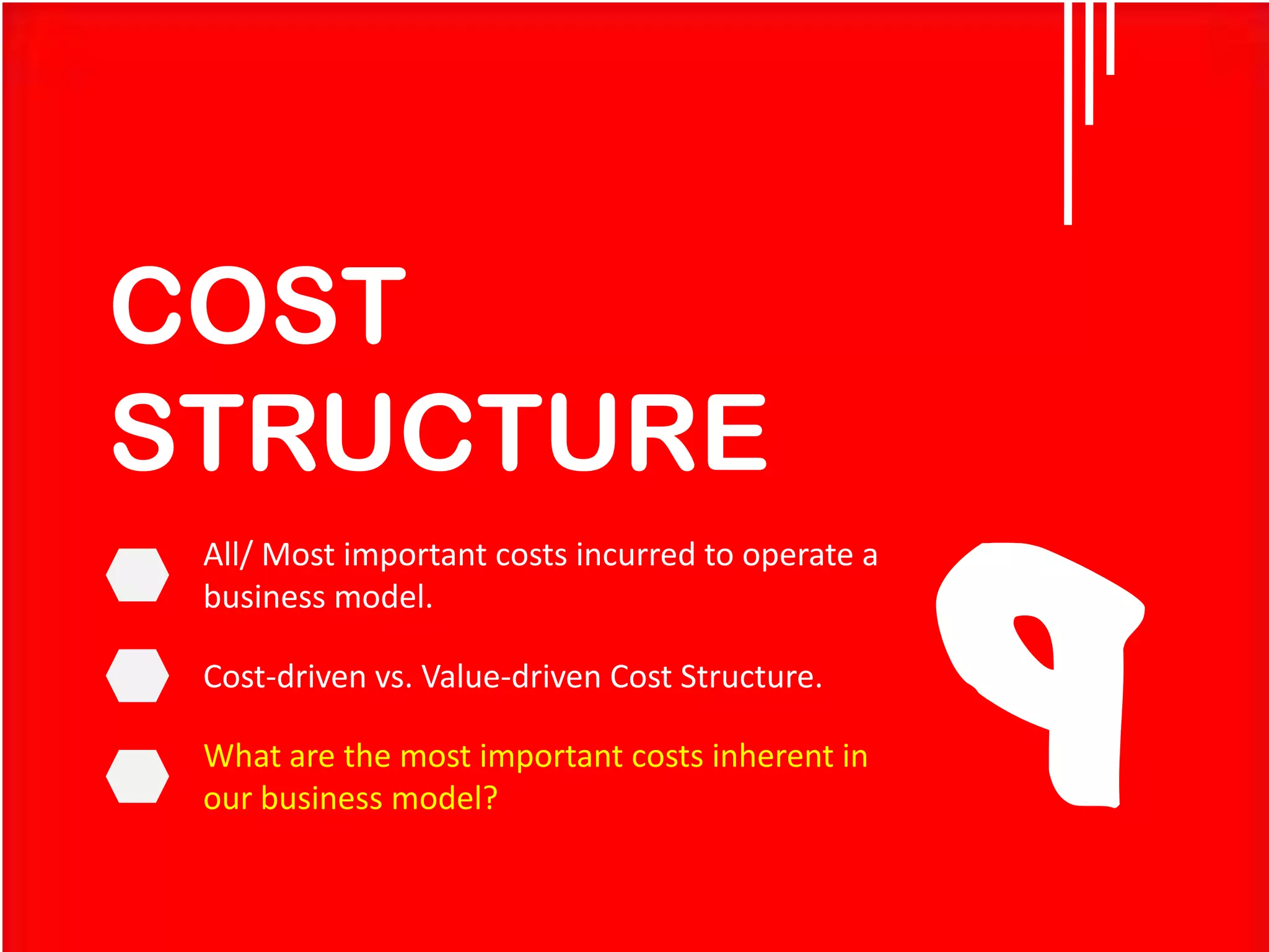 COST
STRUCTURE
All/ Most important costs incurred to operate a
business model.

Cost-driven vs. Value-driven Cost Structure.
What are the most important costs inherent in
our business model?

9

 