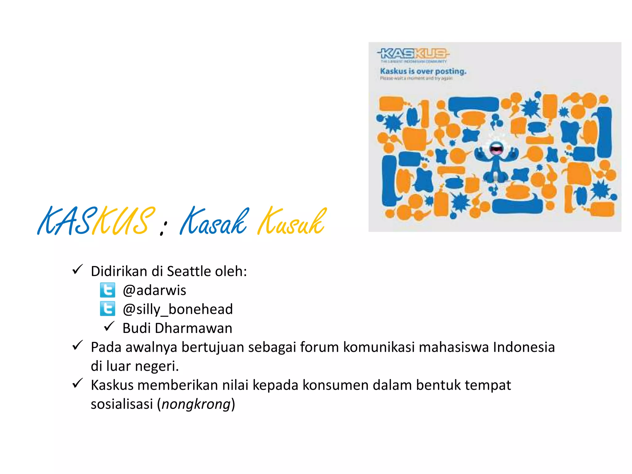 KASKUS : Kasak Kusuk
 Didirikan di Seattle oleh:
 @adarwis
 @silly_bonehead
 Budi Dharmawan
 Pada awalnya bertujuan sebagai forum komunikasi mahasiswa Indonesia
di luar negeri.
 Kaskus memberikan nilai kepada konsumen dalam bentuk tempat
sosialisasi (nongkrong)

 