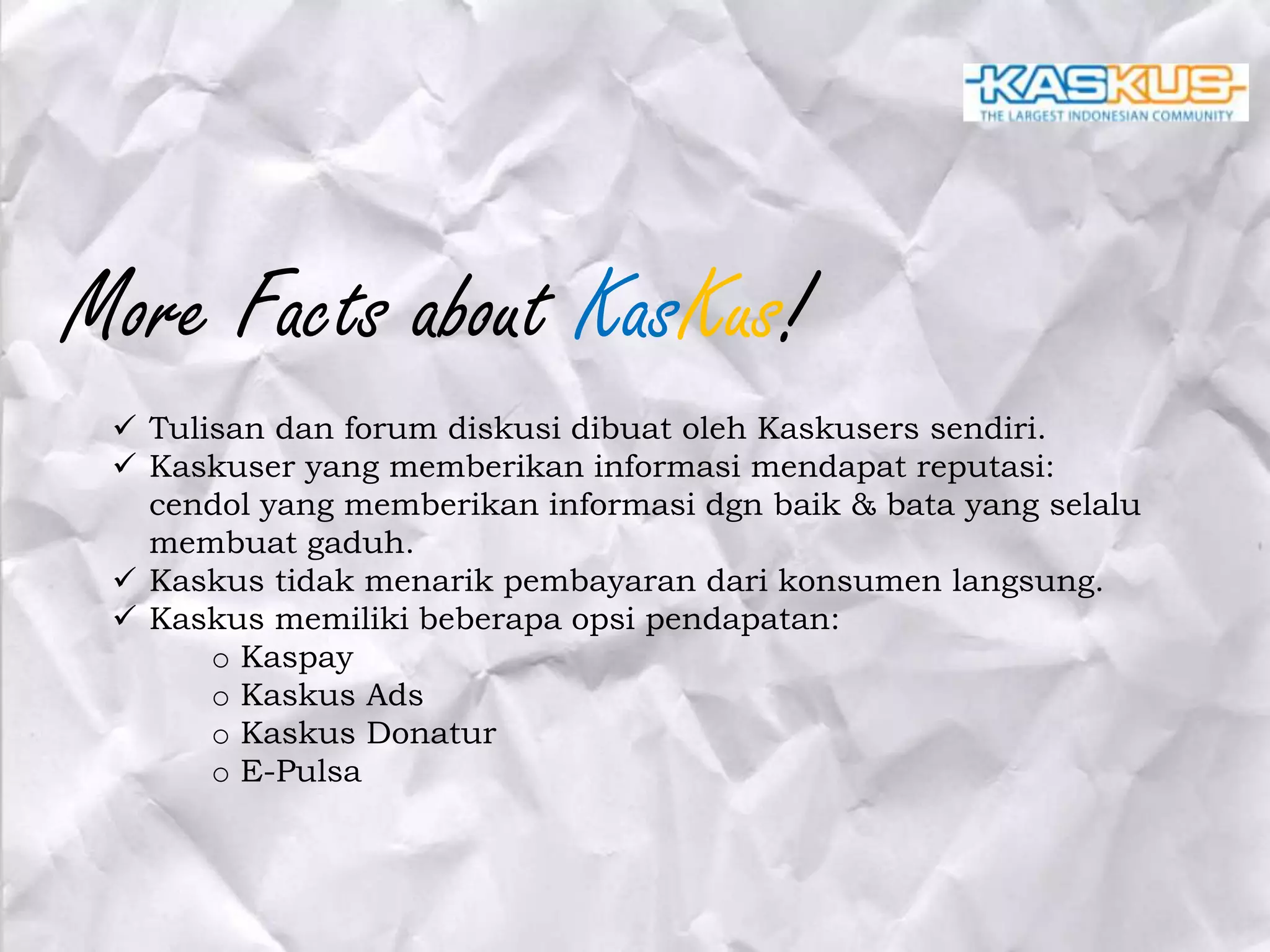 More Facts about KasKus!
 Tulisan dan forum diskusi dibuat oleh Kaskusers sendiri.
 Kaskuser yang memberikan informasi mendapat reputasi:
cendol yang memberikan informasi dgn baik & bata yang selalu
membuat gaduh.
 Kaskus tidak menarik pembayaran dari konsumen langsung.
 Kaskus memiliki beberapa opsi pendapatan:
o Kaspay
o Kaskus Ads
o Kaskus Donatur
o E-Pulsa

 